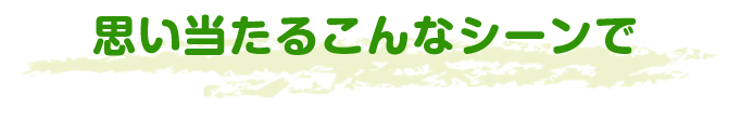 思い当たるこんなシーンで